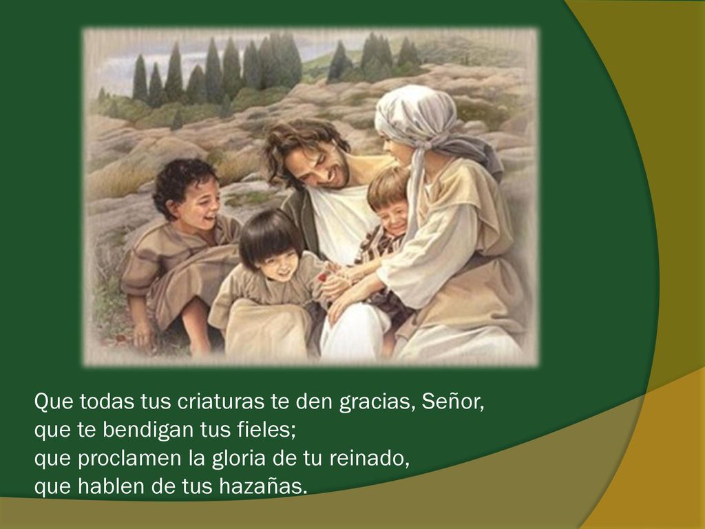 Que todas tus criaturas te den gracias, Señor, que te bendigan tus fieles; que proclamen la gloria de tu reinado, que hablen de tus hazañas.