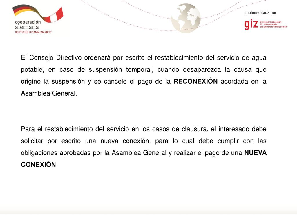 El Consejo Directivo ordenará por escrito el restablecimiento del servicio de agua potable, en caso de suspensión temporal, cuando desaparezca la causa que originó la suspensión y se cancele el pago de la RECONEXIÓN acordada en la Asamblea General.