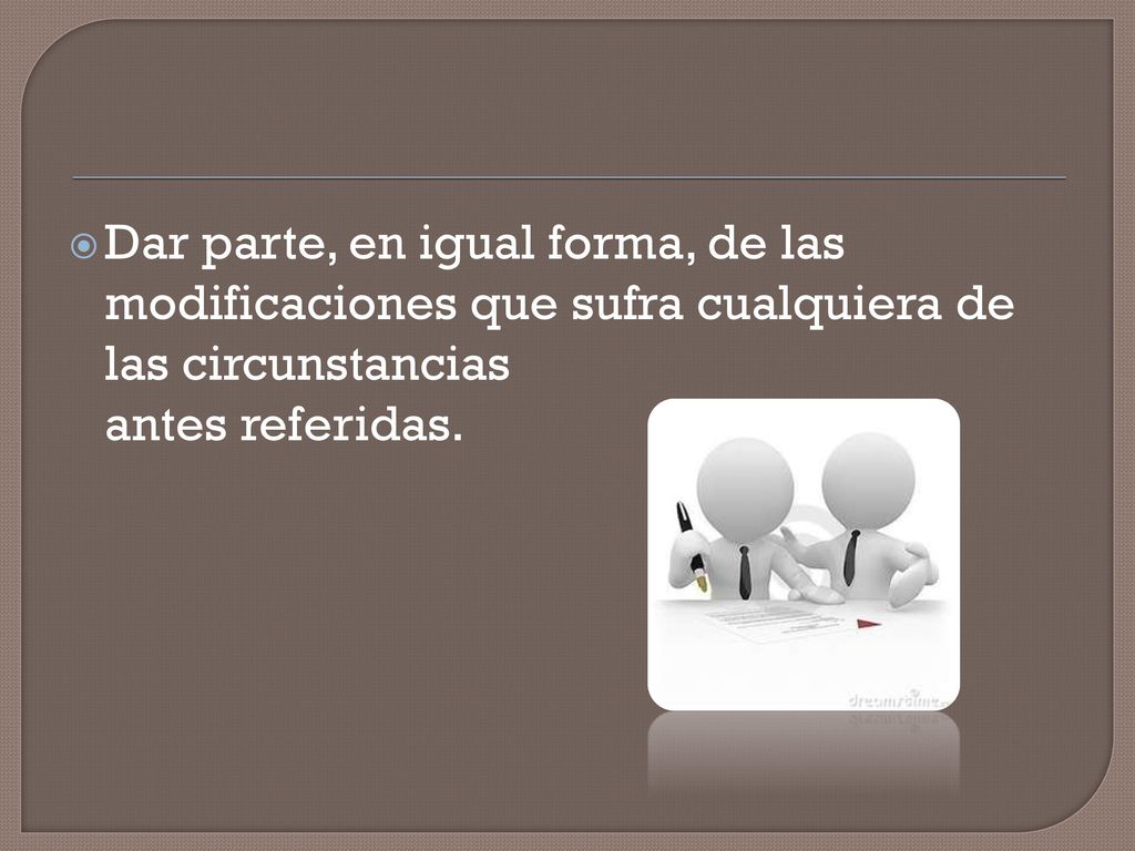 Dar parte, en igual forma, de las modificaciones que sufra cualquiera de las circunstancias antes referidas.