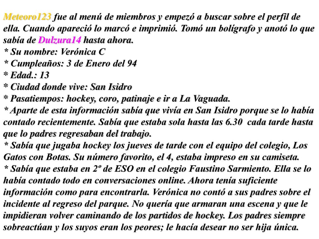 Meteoro123 fue al menú de miembros y empezó a buscar sobre el perfil de ella. Cuando apareció lo marcó e imprimió. Tomó un bolígrafo y anotó lo que sabía de Dulzura14 hasta ahora.