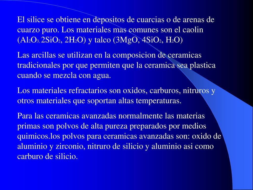 El silice se obtiene en depositos de cuarcias o de arenas de cuarzo puro. Los materiales mas comunes son el caolin (Al2O3, 2SiO2, 2H2O) y talco (3MgO, 4SiO2, H2O)