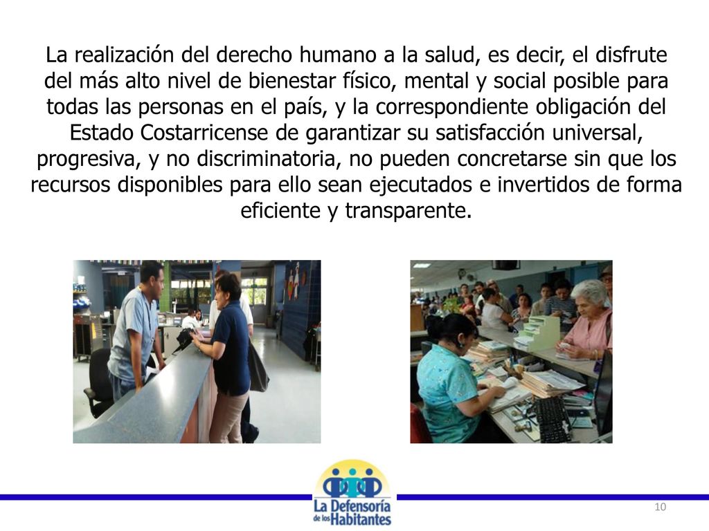 La realización del derecho humano a la salud, es decir, el disfrute del más alto nivel de bienestar físico, mental y social posible para todas las personas en el país, y la correspondiente obligación del Estado Costarricense de garantizar su satisfacción universal, progresiva, y no discriminatoria, no pueden concretarse sin que los recursos disponibles para ello sean ejecutados e invertidos de forma eficiente y transparente.