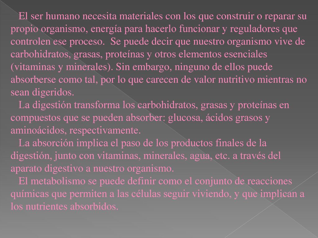 El ser humano necesita materiales con los que construir o reparar su propio organismo, energía para hacerlo funcionar y reguladores que controlen ese proceso. Se puede decir que nuestro organismo vive de carbohidratos, grasas, proteínas y otros elementos esenciales (vitaminas y minerales). Sin embargo, ninguno de ellos puede absorberse como tal, por lo que carecen de valor nutritivo mientras no sean digeridos.