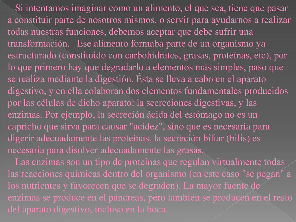 Si intentamos imaginar como un alimento, el que sea, tiene que pasar a constituir parte de nosotros mismos, o servir para ayudarnos a realizar todas nuestras funciones, debemos aceptar que debe sufrir una transformación. Ese alimento formaba parte de un organismo ya estructurado (constituido con carbohidratos, grasas, proteínas, etc), por lo que primero hay que degradarlo a elementos más simples, paso que se realiza mediante la digestión. Ésta se lleva a cabo en el aparato digestivo, y en ella colaboran dos elementos fundamentales producidos por las células de dicho aparato: la secreciones digestivas, y las enzimas. Por ejemplo, la secreción ácida del estómago no es un capricho que sirva para causar acidez , sino que es necesaria para digerir adecuadamente las proteínas, la secreción biliar (bilis) es necesaria para disolver adecuadamente las grasas.