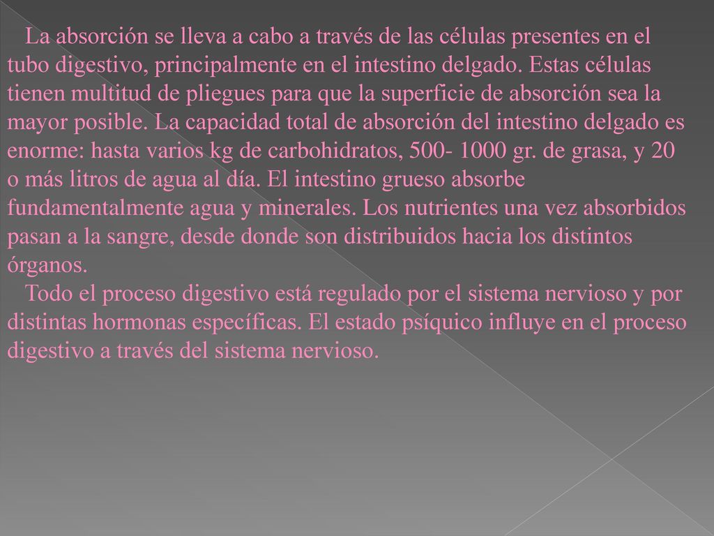 La absorción se lleva a cabo a través de las células presentes en el tubo digestivo, principalmente en el intestino delgado. Estas células tienen multitud de pliegues para que la superficie de absorción sea la mayor posible. La capacidad total de absorción del intestino delgado es enorme: hasta varios kg de carbohidratos, gr. de grasa, y 20 o más litros de agua al día. El intestino grueso absorbe fundamentalmente agua y minerales. Los nutrientes una vez absorbidos pasan a la sangre, desde donde son distribuidos hacia los distintos órganos.