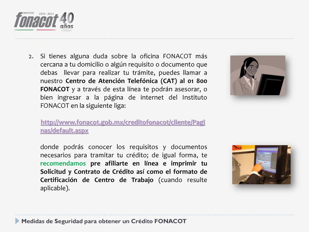 Si tienes alguna duda sobre la oficina FONACOT más cercana a tu domicilio o algún requisito o documento que debas llevar para realizar tu trámite, puedes llamar a nuestro Centro de Atención Telefónica (CAT) al FONACOT y a través de esta línea te podrán asesorar, o bien ingresar a la página de internet del Instituto FONACOT en la siguiente liga:
