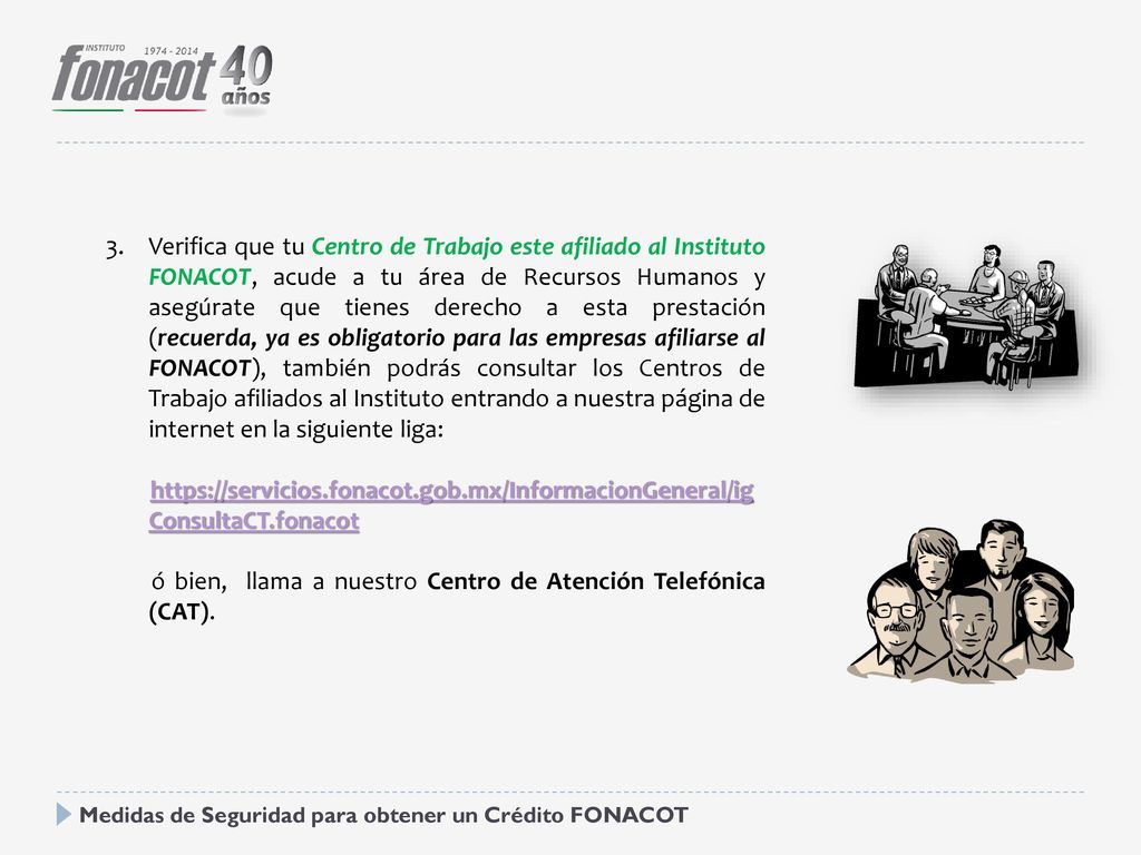 Verifica que tu Centro de Trabajo este afiliado al Instituto FONACOT, acude a tu área de Recursos Humanos y asegúrate que tienes derecho a esta prestación (recuerda, ya es obligatorio para las empresas afiliarse al FONACOT), también podrás consultar los Centros de Trabajo afiliados al Instituto entrando a nuestra página de internet en la siguiente liga: