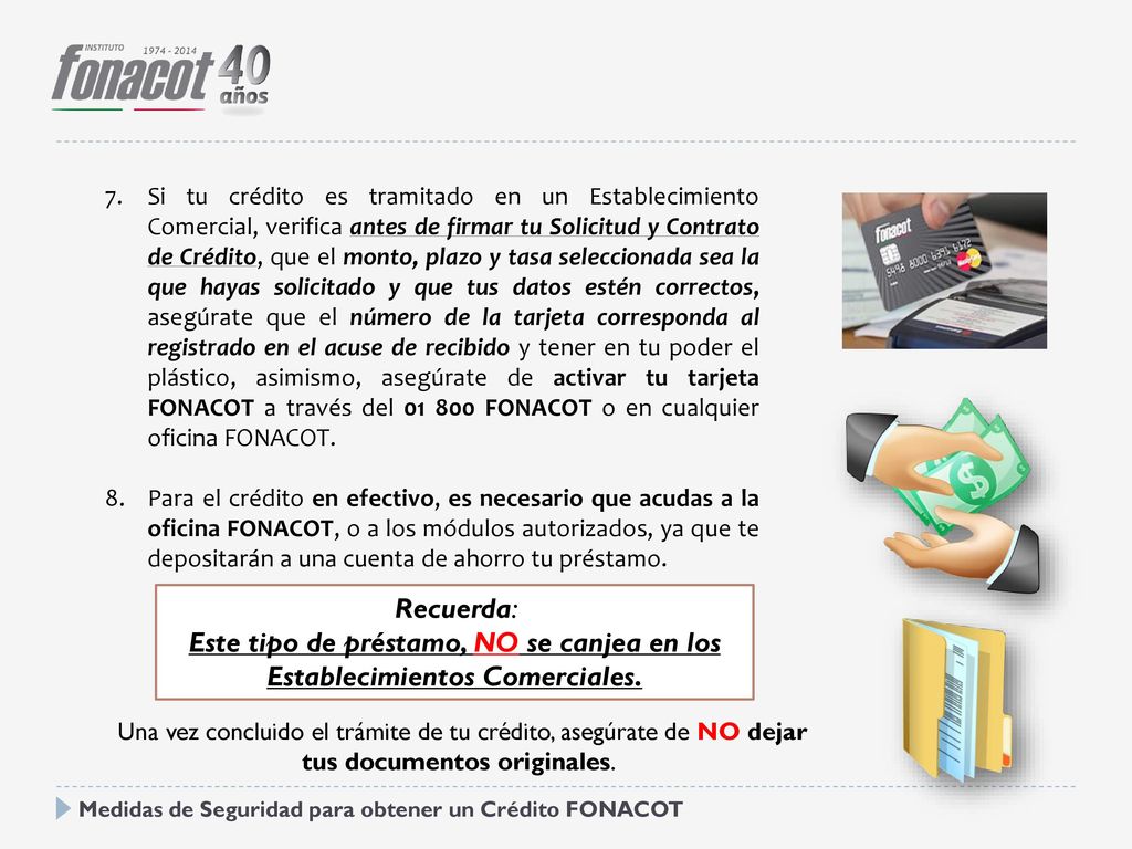 Si tu crédito es tramitado en un Establecimiento Comercial, verifica antes de firmar tu Solicitud y Contrato de Crédito, que el monto, plazo y tasa seleccionada sea la que hayas solicitado y que tus datos estén correctos, asegúrate que el número de la tarjeta corresponda al registrado en el acuse de recibido y tener en tu poder el plástico, asimismo, asegúrate de activar tu tarjeta FONACOT a través del FONACOT o en cualquier oficina FONACOT.