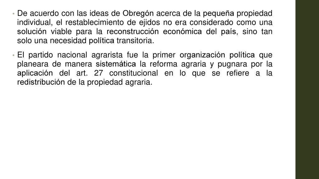 De acuerdo con las ideas de Obregón acerca de la pequeña propiedad individual, el restablecimiento de ejidos no era considerado como una solución viable para la reconstrucción económica del país, sino tan solo una necesidad política transitoria.