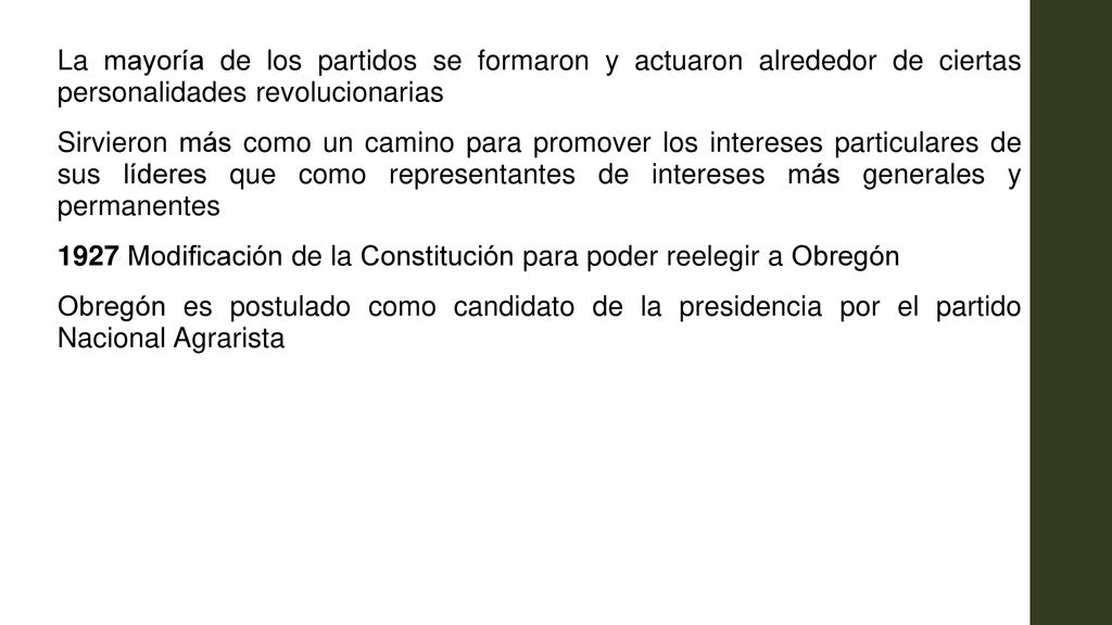 La mayoría de los partidos se formaron y actuaron alrededor de ciertas personalidades revolucionarias Sirvieron más como un camino para promover los intereses particulares de sus líderes que como representantes de intereses más generales y permanentes 1927 Modificación de la Constitución para poder reelegir a Obregón Obregón es postulado como candidato de la presidencia por el partido Nacional Agrarista