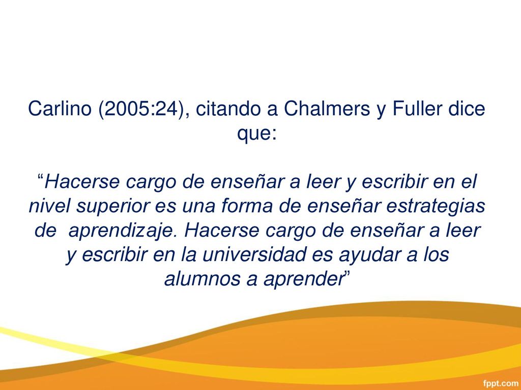 Carlino (2005:24), citando a Chalmers y Fuller dice que: Hacerse cargo de enseñar a leer y escribir en el nivel superior es una forma de enseñar estrategias de aprendizaje.