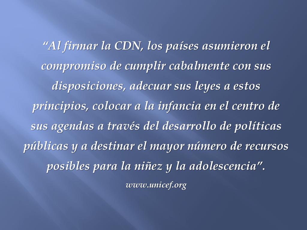 Al firmar la CDN, los países asumieron el compromiso de cumplir cabalmente con sus disposiciones, adecuar sus leyes a estos principios, colocar a la infancia en el centro de sus agendas a través del desarrollo de políticas públicas y a destinar el mayor número de recursos posibles para la niñez y la adolescencia .