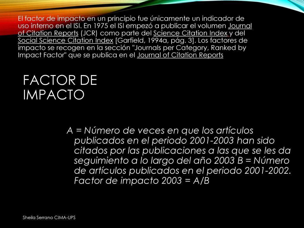 El factor de impacto en un principio fue únicamente un indicador de uso interno en el ISI. En 1975 el ISI empezó a publicar el volumen Journal of Citation Reports (JCR) como parte del Science Citation Index y del Social Science Citation Index [Garfield, 1994a, pág. 3]. Los factores de impacto se recogen en la sección Journals per Category, Ranked by Impact Factor que se publica en el Journal of Citation Reports