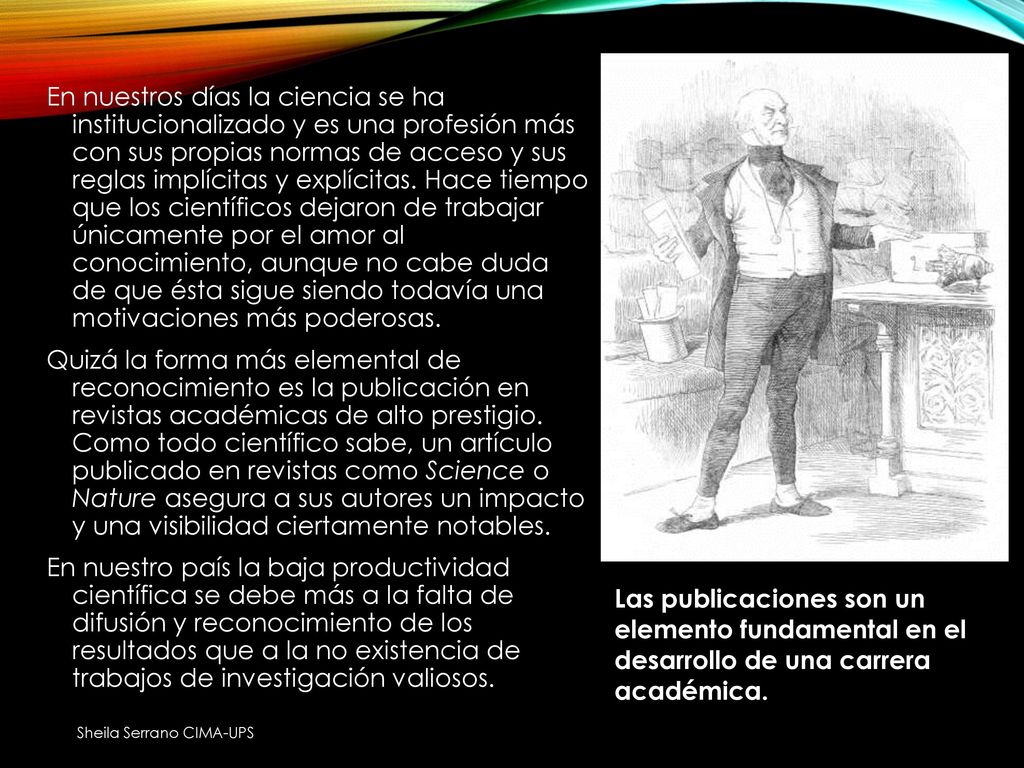 En nuestros días la ciencia se ha institucionalizado y es una profesión más con sus propias normas de acceso y sus reglas implícitas y explícitas. Hace tiempo que los científicos dejaron de trabajar únicamente por el amor al conocimiento, aunque no cabe duda de que ésta sigue siendo todavía una motivaciones más poderosas. Quizá la forma más elemental de reconocimiento es la publicación en revistas académicas de alto prestigio. Como todo científico sabe, un artículo publicado en revistas como Science o Nature asegura a sus autores un impacto y una visibilidad ciertamente notables. En nuestro país la baja productividad científica se debe más a la falta de difusión y reconocimiento de los resultados que a la no existencia de trabajos de investigación valiosos.