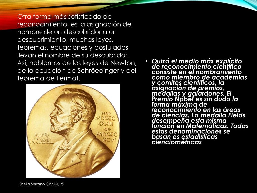 Otra forma más sofisticada de reconocimiento, es la asignación del nombre de un descubridor a un descubrimiento, muchas leyes, teoremas, ecuaciones y postulados llevan el nombre de su descubridor. Así, hablamos de las leyes de Newton, de la ecuación de Schröedinger y del teorema de Fermat.