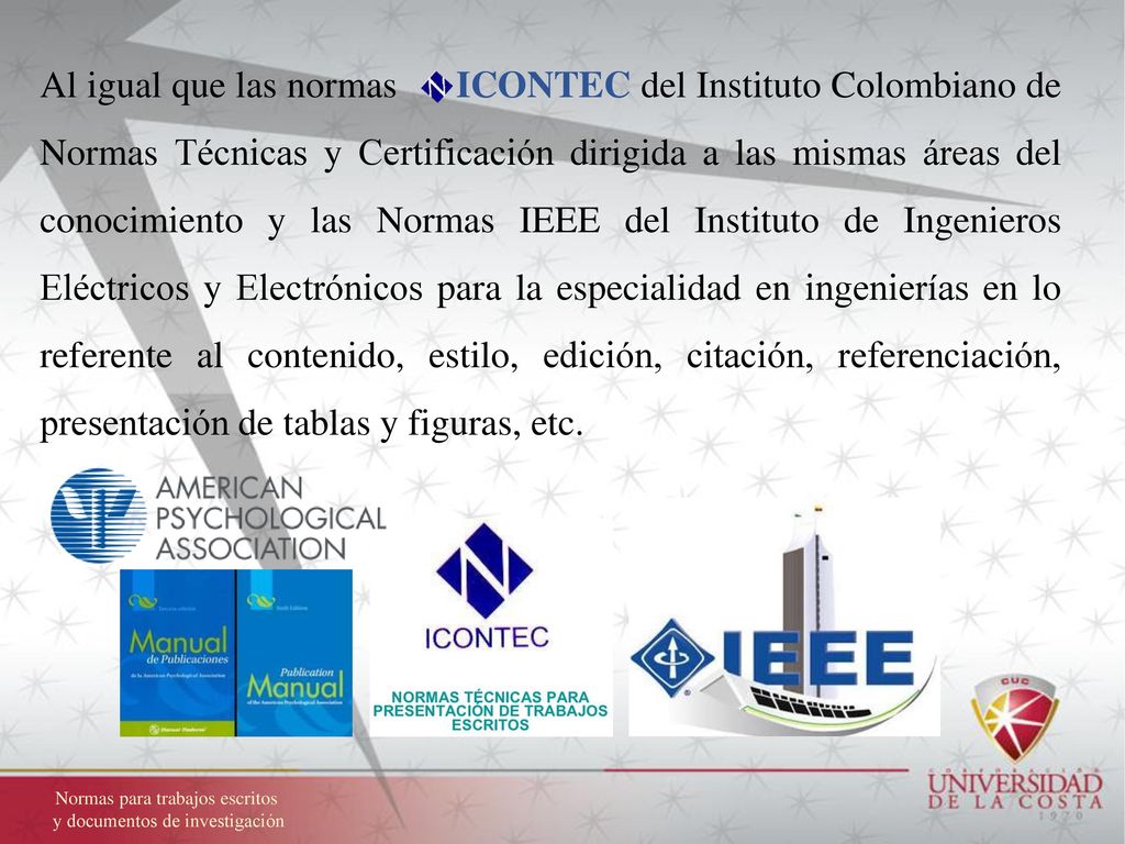 Al igual que las normas ICONTEC del Instituto Colombiano de Normas Técnicas y Certificación dirigida a las mismas áreas del conocimiento y las Normas IEEE del Instituto de Ingenieros Eléctricos y Electrónicos para la especialidad en ingenierías en lo referente al contenido, estilo, edición, citación, referenciación, presentación de tablas y figuras, etc.