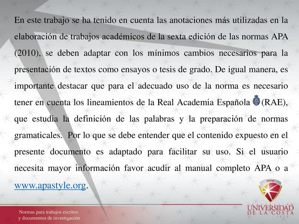 En este trabajo se ha tenido en cuenta las anotaciones más utilizadas en la elaboración de trabajos académicos de la sexta edición de las normas APA (2010), se deben adaptar con los mínimos cambios necesarios para la presentación de textos como ensayos o tesis de grado. De igual manera, es importante destacar que para el adecuado uso de la norma es necesario tener en cuenta los lineamientos de la Real Academia Española (RAE), que estudia la de­finición de las palabras y la preparación de normas gramaticales. Por lo que se debe entender que el contenido expuesto en el presente documento es adaptado para facilitar su uso. Si el usuario necesita mayor información favor acudir al manual completo APA o a