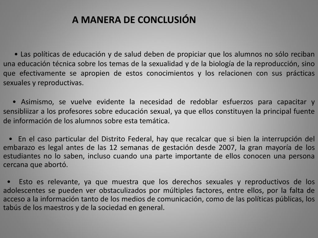 • Las políticas de educación y de salud deben de propiciar que los alumnos no sólo reciban una educación técnica sobre los temas de la sexualidad y de la biología de la reproducción, sino que efectivamente se apropien de estos conocimientos y los relacionen con sus prácticas sexuales y reproductivas.