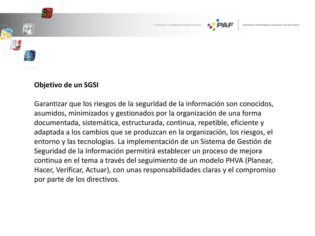 Objetivo de un SGSI Garantizar que los riesgos de la seguridad de la información son conocidos, asumidos, minimizados y gestionados por la organización de una forma documentada, sistemática, estructurada, continua, repetible, eficiente y adaptada a los cambios que se produzcan en la organización, los riesgos, el entorno y las tecnologías.
