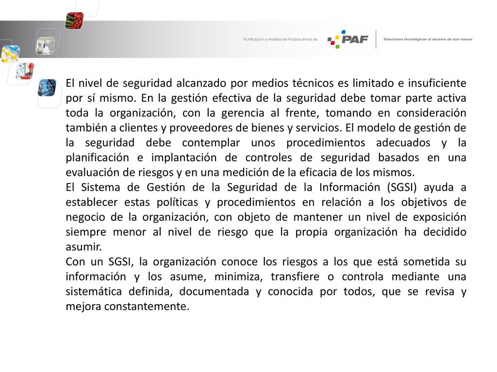 El nivel de seguridad alcanzado por medios técnicos es limitado e insuficiente por sí mismo. En la gestión efectiva de la seguridad debe tomar parte activa toda la organización, con la gerencia al frente, tomando en consideración también a clientes y proveedores de bienes y servicios. El modelo de gestión de la seguridad debe contemplar unos procedimientos adecuados y la planificación e implantación de controles de seguridad basados en una evaluación de riesgos y en una medición de la eficacia de los mismos.