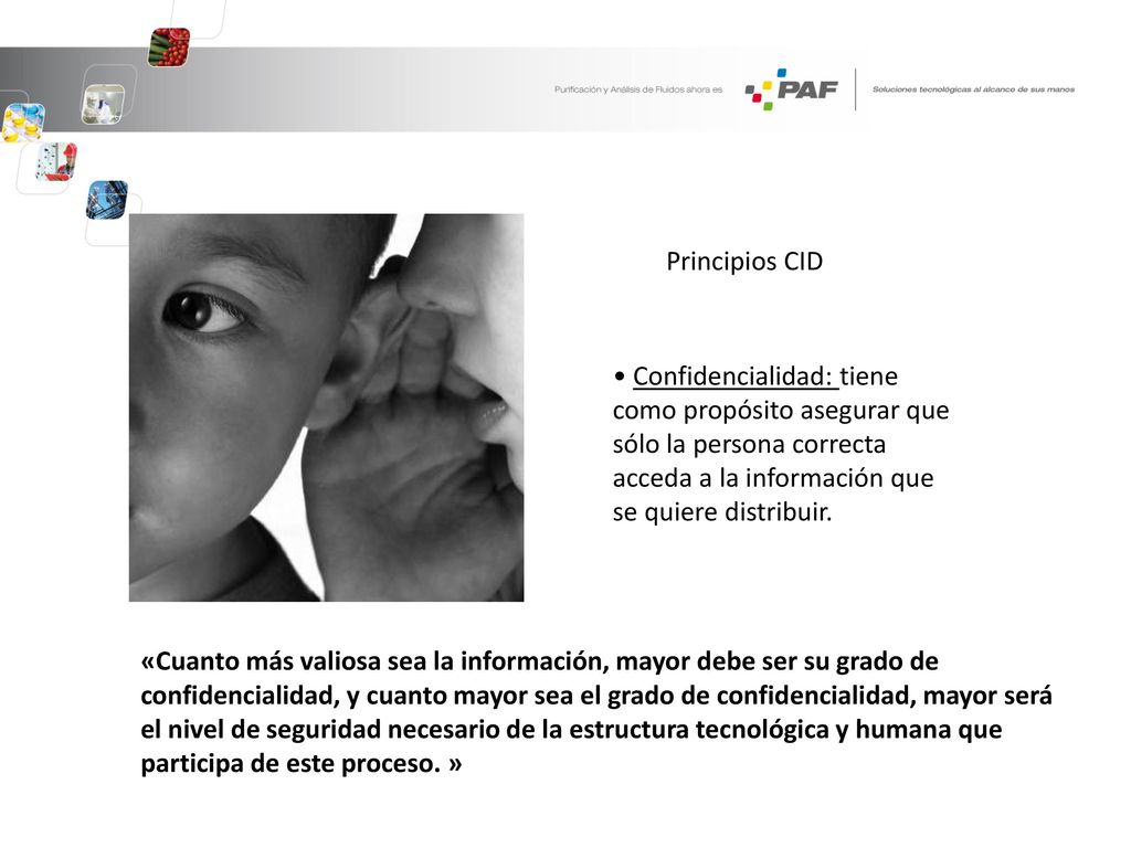 Principios CID • Confidencialidad: tiene como propósito asegurar que sólo la persona correcta acceda a la información que se quiere distribuir.