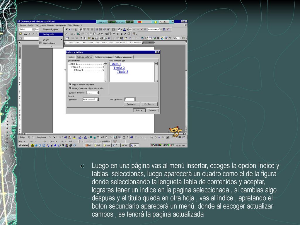 Luego en una página vas al menú insertar, ecoges la opcion Indice y tablas, seleccionas, luego aparecerá un cuadro como el de la figura donde seleccionando la lengüeta tabla de contenidos y aceptar, lograras tener un indice en la pagina seleccionada , si cambias algo despues y el titulo queda en otra hoja , vas al indice , apretando el boton secundario aparecerá un menú, donde al escoger actualizar campos , se tendrá la pagina actualizada