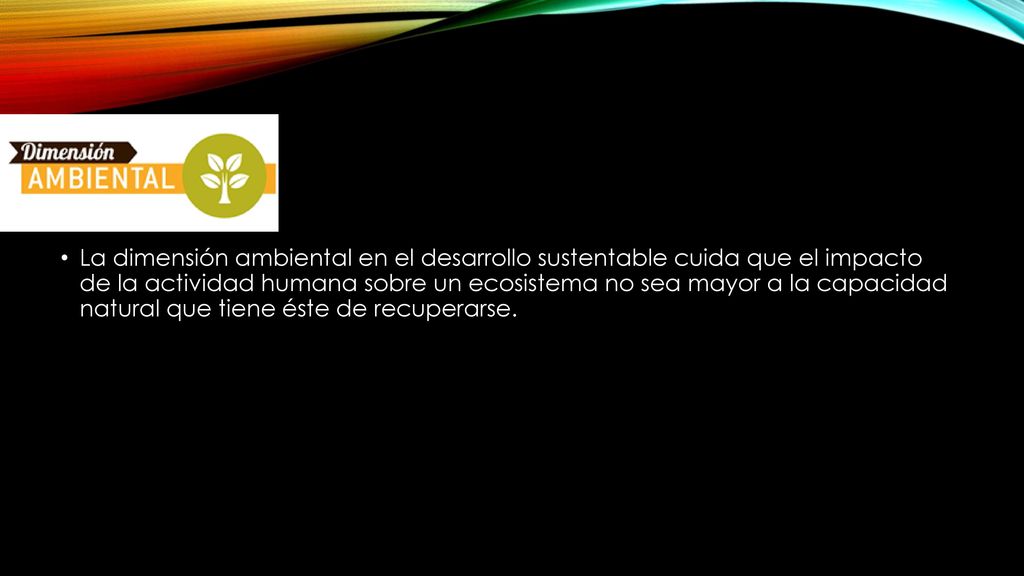 La dimensión ambiental en el desarrollo sustentable cuida que el impacto de la actividad humana sobre un ecosistema no sea mayor a la capacidad natural que tiene éste de recuperarse.