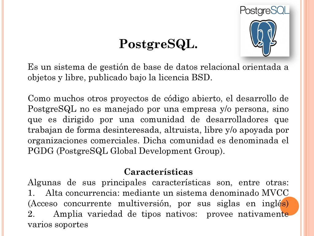 PostgreSQL. Es un sistema de gestión de base de datos relacional orientada a objetos y libre, publicado bajo la licencia BSD.