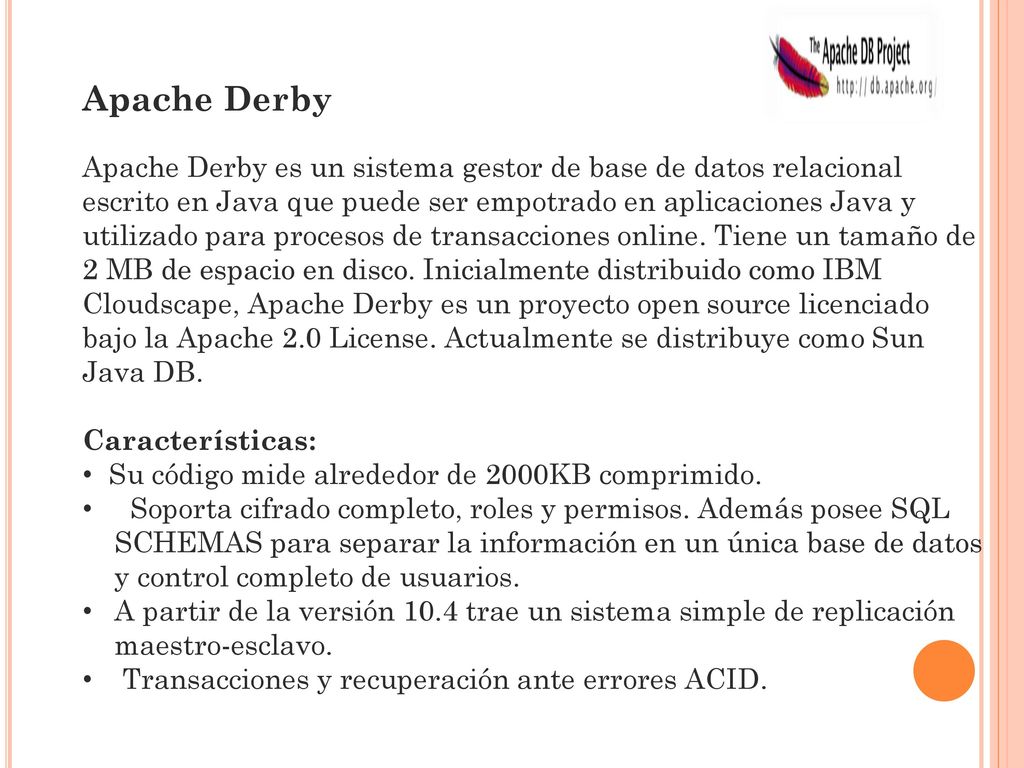 Apache Derby Apache Derby es un sistema gestor de base de datos relacional escrito en Java que puede ser empotrado en aplicaciones Java y utilizado para procesos de transacciones online. Tiene un tamaño de 2 MB de espacio en disco. Inicialmente distribuido como IBM Cloudscape, Apache Derby es un proyecto open source licenciado bajo la Apache 2.0 License. Actualmente se distribuye como Sun Java DB. Características: