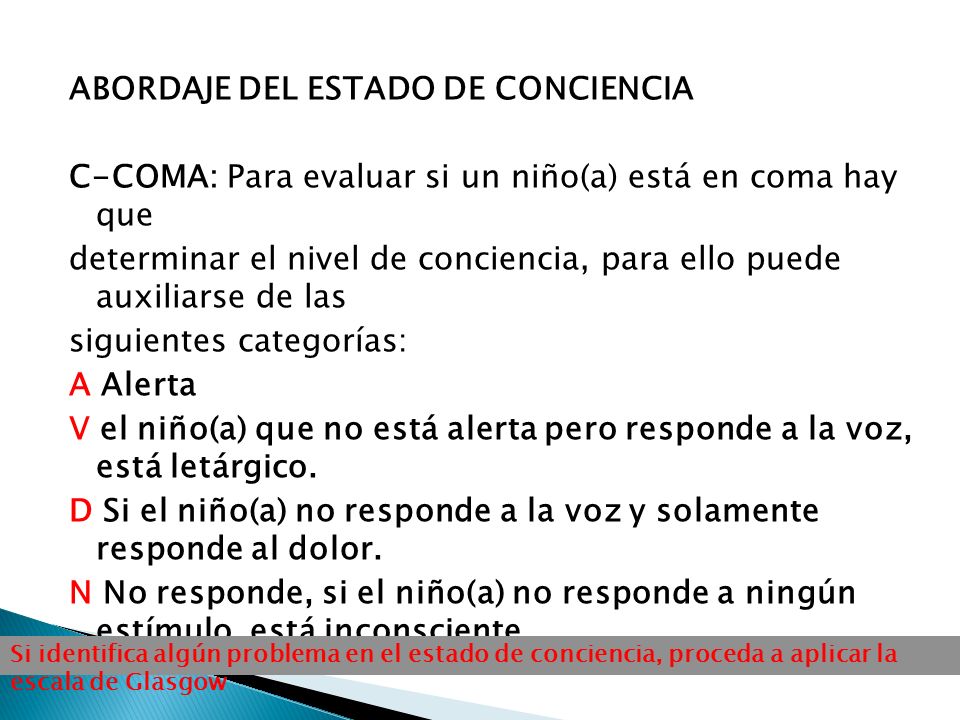 ABORDAJE DEL ESTADO DE CONCIENCIA C-COMA: Para evaluar si un niño(a) está en coma hay que determinar el nivel de conciencia, para ello puede auxiliarse de las siguientes categorías: A Alerta V el niño(a) que no está alerta pero responde a la voz, está letárgico. D Si el niño(a) no responde a la voz y solamente responde al dolor. N No responde, si el niño(a) no responde a ningún estímulo, está inconsciente.