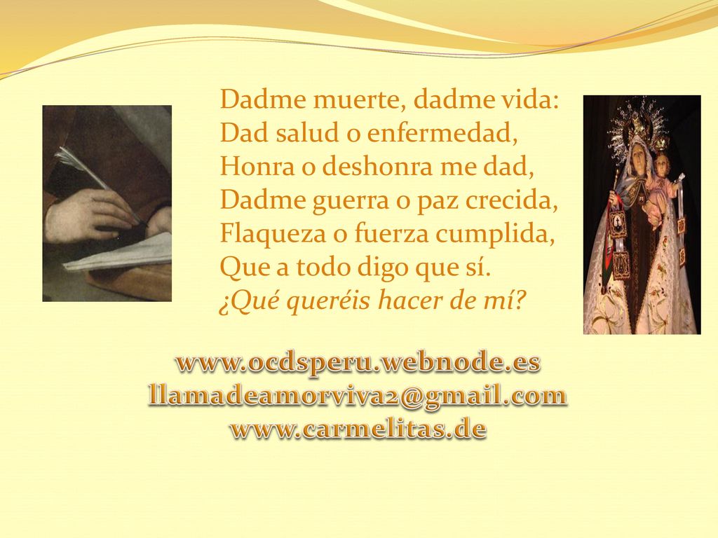 Dadme muerte, dadme vida: Dad salud o enfermedad, Honra o deshonra me dad, Dadme guerra o paz crecida, Flaqueza o fuerza cumplida, Que a todo digo que sí. ¿Qué queréis hacer de mí