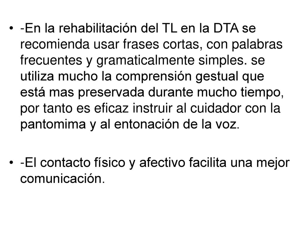 -En la rehabilitación del TL en la DTA se recomienda usar frases cortas, con palabras frecuentes y gramaticalmente simples. se utiliza mucho la comprensión gestual que está mas preservada durante mucho tiempo, por tanto es eficaz instruir al cuidador con la pantomima y al entonación de la voz.
