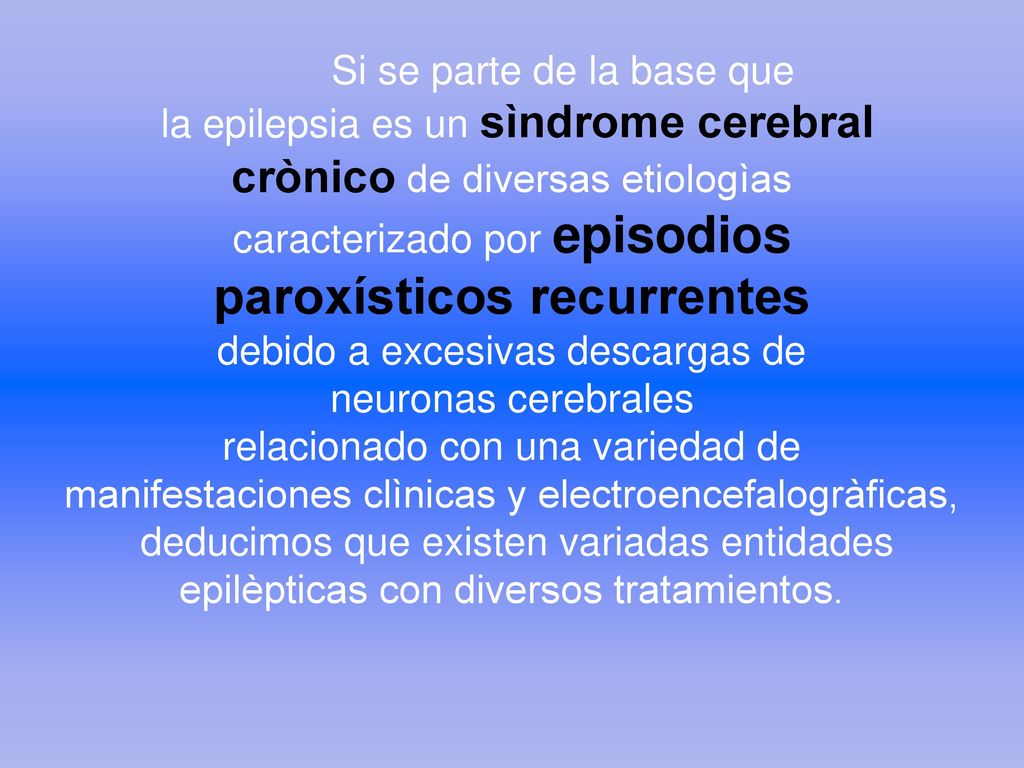 Si se parte de la base que la epilepsia es un sìndrome cerebral crònico de diversas etiologìas caracterizado por episodios paroxísticos recurrentes debido a excesivas descargas de neuronas cerebrales relacionado con una variedad de manifestaciones clìnicas y electroencefalogràficas, deducimos que existen variadas entidades epilèpticas con diversos tratamientos.