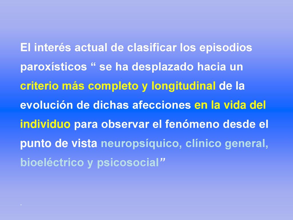 El interés actual de clasificar los episodios paroxísticos se ha desplazado hacia un criterio más completo y longitudinal de la evolución de dichas afecciones en la vida del individuo para observar el fenómeno desde el punto de vista neuropsíquico, clínico general, bioeléctrico y psicosocial .