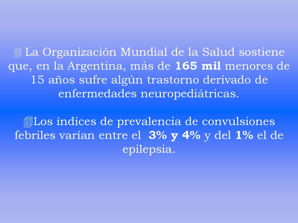 La Organización Mundial de la Salud sostiene que, en la Argentina, más de 165 mil menores de 15 años sufre algún trastorno derivado de enfermedades neuropediátricas. Los índices de prevalencia de convulsiones febriles varían entre el 3% y 4% y del 1% el de epilepsia.