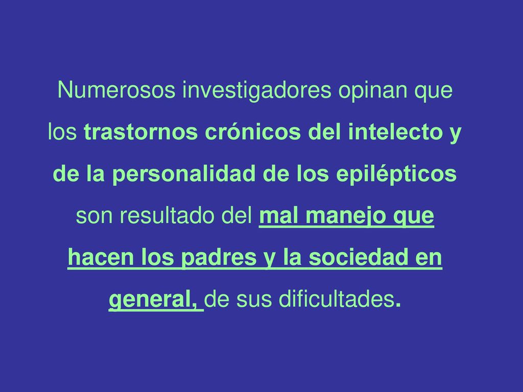 Numerosos investigadores opinan que los trastornos crónicos del intelecto y de la personalidad de los epilépticos son resultado del mal manejo que hacen los padres y la sociedad en general, de sus dificultades.