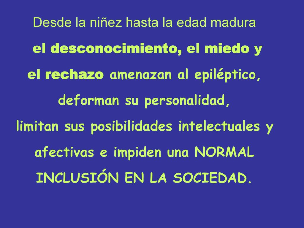 Desde la niñez hasta la edad madura el desconocimiento, el miedo y el rechazo amenazan al epiléptico, deforman su personalidad, limitan sus posibilidades intelectuales y afectivas e impiden una NORMAL INCLUSIÓN EN LA SOCIEDAD.