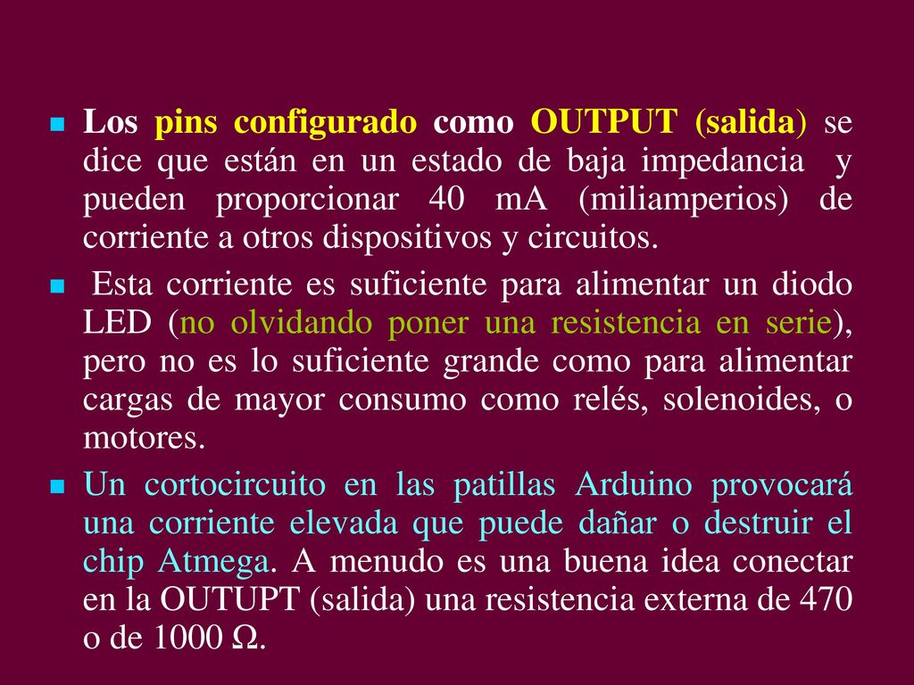 Los pins configurado como OUTPUT (salida) se dice que están en un estado de baja impedancia y pueden proporcionar 40 mA (miliamperios) de corriente a otros dispositivos y circuitos.