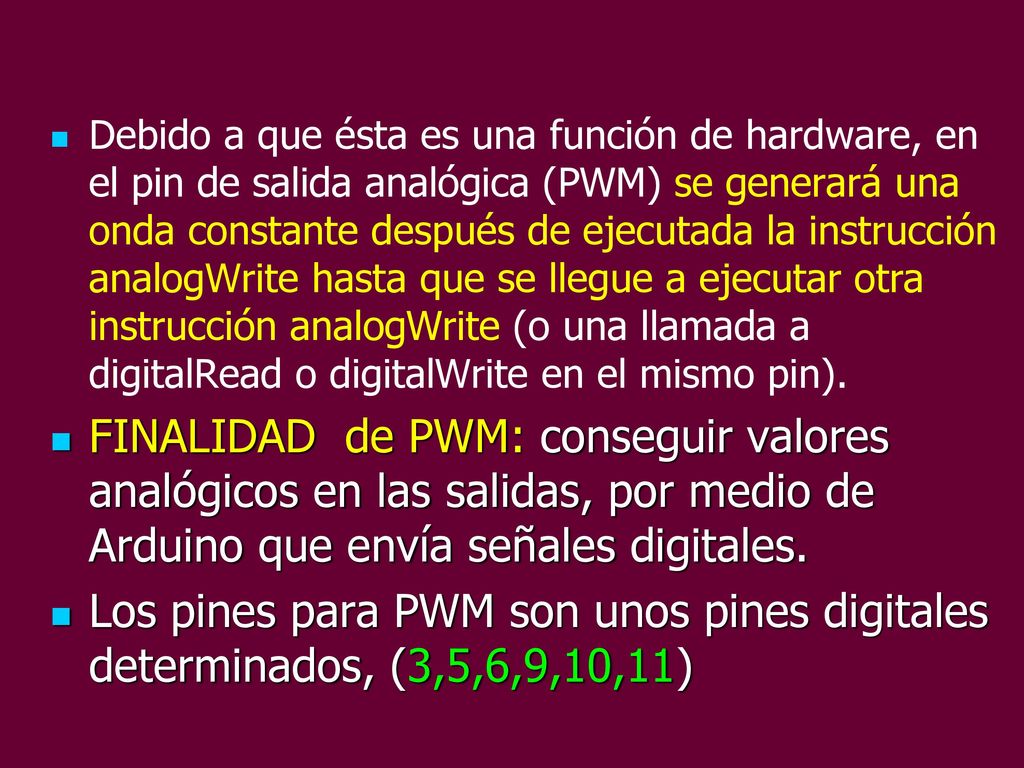 Debido a que ésta es una función de hardware, en el pin de salida analógica (PWM) se generará una onda constante después de ejecutada la instrucción analogWrite hasta que se llegue a ejecutar otra instrucción analogWrite (o una llamada a digitalRead o digitalWrite en el mismo pin).