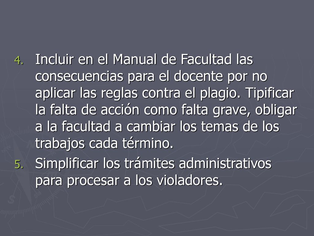 Incluir en el Manual de Facultad las consecuencias para el docente por no aplicar las reglas contra el plagio. Tipificar la falta de acción como falta grave, obligar a la facultad a cambiar los temas de los trabajos cada término.