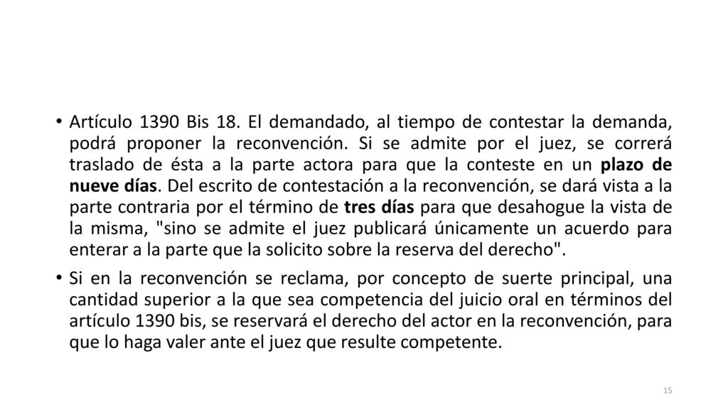 Artículo 1390 Bis 18. El demandado, al tiempo de contestar la demanda, podrá proponer la reconvención. Si se admite por el juez, se correrá traslado de ésta a la parte actora para que la conteste en un plazo de nueve días. Del escrito de contestación a la reconvención, se dará vista a la parte contraria por el término de tres días para que desahogue la vista de la misma, sino se admite el juez publicará únicamente un acuerdo para enterar a la parte que la solicito sobre la reserva del derecho .