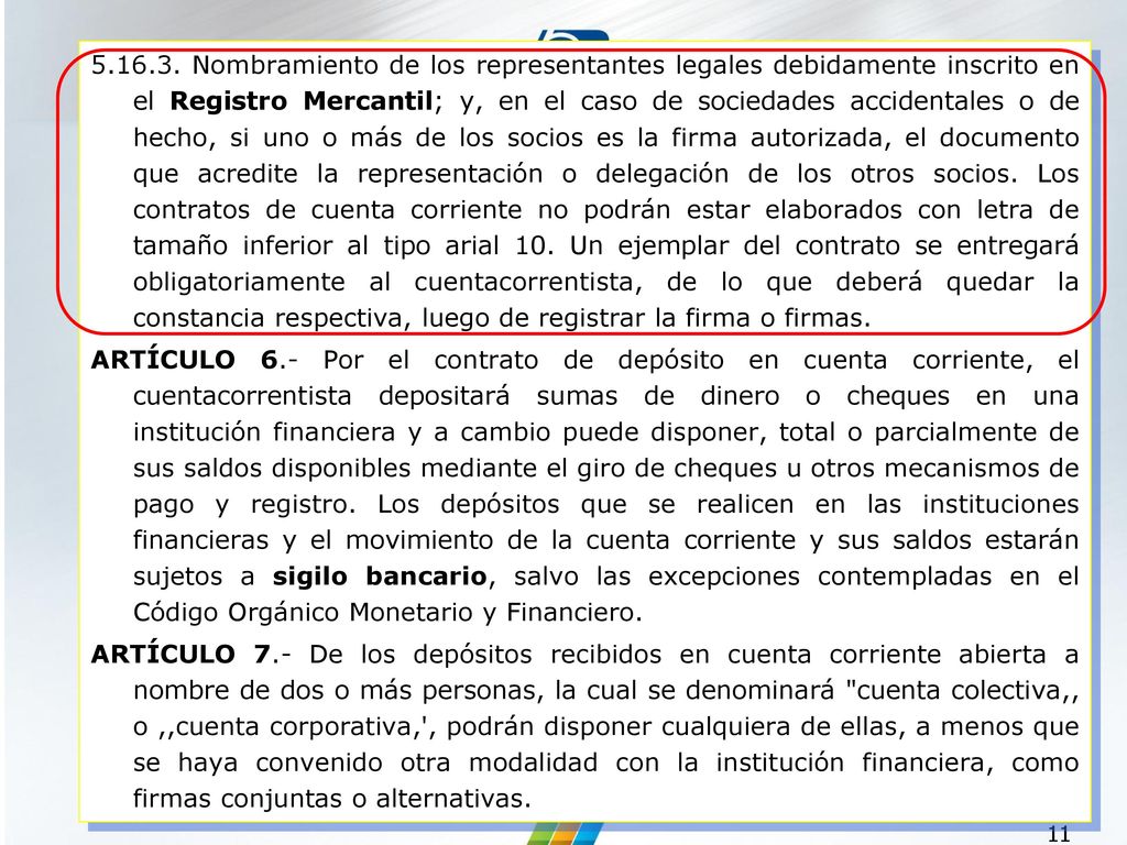 Nombramiento de los representantes legales debidamente inscrito en el Registro Mercantil; y, en el caso de sociedades accidentales o de hecho, si uno o más de los socios es la firma autorizada, el documento que acredite la representación o delegación de los otros socios. Los contratos de cuenta corriente no podrán estar elaborados con letra de tamaño inferior al tipo arial 10. Un ejemplar del contrato se entregará obligatoriamente al cuentacorrentista, de lo que deberá quedar la constancia respectiva, luego de registrar la firma o firmas.