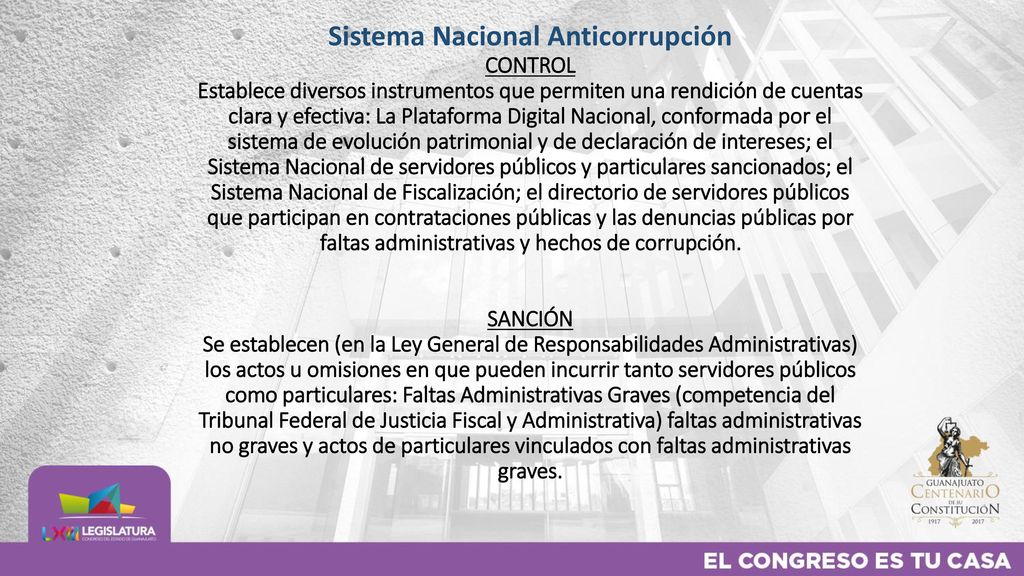 Sistema Nacional Anticorrupción CONTROL Establece diversos instrumentos que permiten una rendición de cuentas clara y efectiva: La Plataforma Digital Nacional, conformada por el sistema de evolución patrimonial y de declaración de intereses; el Sistema Nacional de servidores públicos y particulares sancionados; el Sistema Nacional de Fiscalización; el directorio de servidores públicos que participan en contrataciones públicas y las denuncias públicas por faltas administrativas y hechos de corrupción.