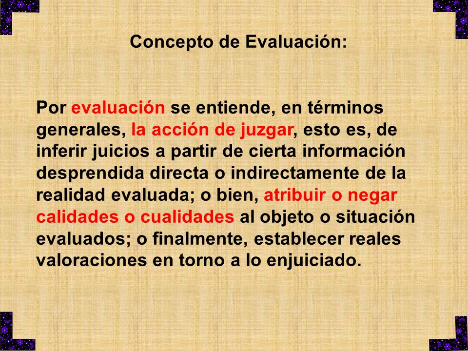Concepto de Evaluación: Por evaluación se entiende, en términos generales, la acción de juzgar, esto es, de inferir juicios a partir de cierta información desprendida directa o indirectamente de la realidad evaluada; o bien, atribuir o negar calidades o cualidades al objeto o situación evaluados; o finalmente, establecer reales valoraciones en torno a lo enjuiciado.