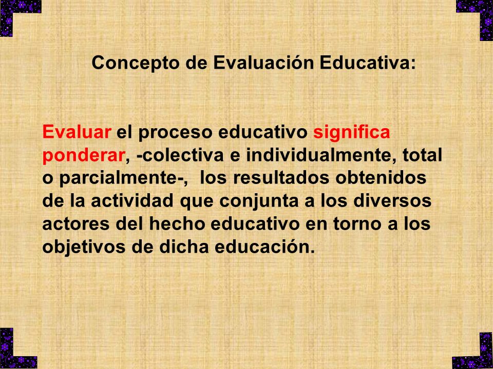 Concepto de Evaluación Educativa: Evaluar el proceso educativo significa ponderar, -colectiva e individualmente, total o parcialmente-, los resultados obtenidos de la actividad que conjunta a los diversos actores del hecho educativo en torno a los objetivos de dicha educación.