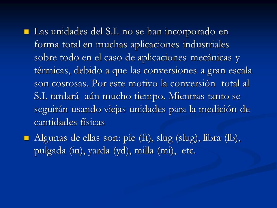 Las unidades del S.I. no se han incorporado en forma total en muchas aplicaciones industriales sobre todo en el caso de aplicaciones mecánicas y térmicas, debido a que las conversiones a gran escala son costosas. Por este motivo la conversión total al S.I. tardará aún mucho tiempo. Mientras tanto se seguirán usando viejas unidades para la medición de cantidades físicas