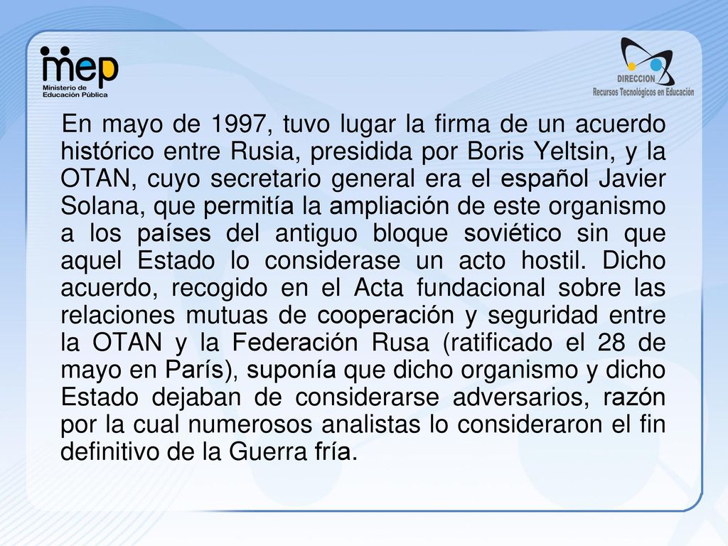En mayo de 1997, tuvo lugar la firma de un acuerdo histórico entre Rusia, presidida por Boris Yeltsin, y la OTAN, cuyo secretario general era el español Javier Solana, que permitía la ampliación de este organismo a los países del antiguo bloque soviético sin que aquel Estado lo considerase un acto hostil.