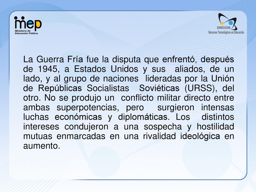 La Guerra Fría fue la disputa que enfrentó, después de 1945, a Estados Unidos y sus aliados, de un lado, y al grupo de naciones lideradas por la Unión de Repúblicas Socialistas Soviéticas (URSS), del otro.