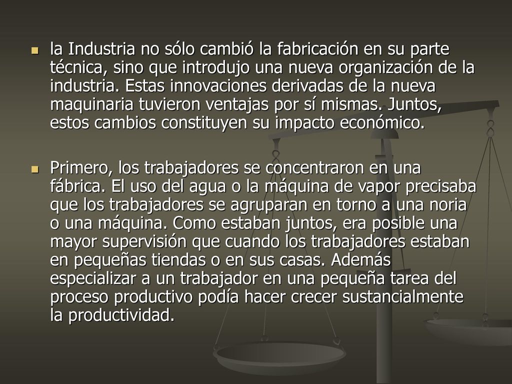 la Industria no sólo cambió la fabricación en su parte técnica, sino que introdujo una nueva organización de la industria. Estas innovaciones derivadas de la nueva maquinaria tuvieron ventajas por sí mismas. Juntos, estos cambios constituyen su impacto económico.
