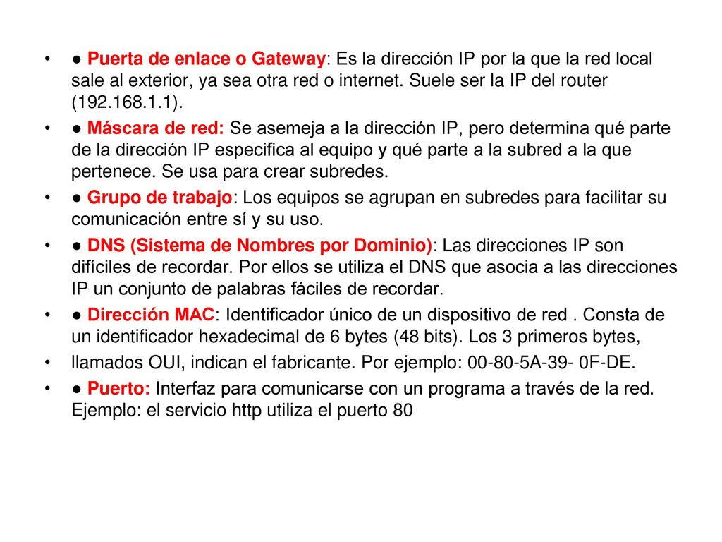 ● Puerta de enlace o Gateway: Es la dirección IP por la que la red local sale al exterior, ya sea otra red o internet. Suele ser la IP del router ( ).